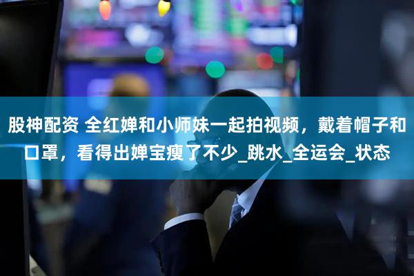 股神配资 全红婵和小师妹一起拍视频，戴着帽子和口罩，看得出婵宝瘦了不少_跳水_全运会_状态