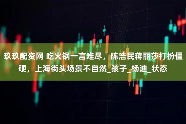 玖玖配资网 吃火锅一言难尽，陈浩民蒋丽莎打扮僵硬，上海街头场景不自然_孩子_杨迪_状态
