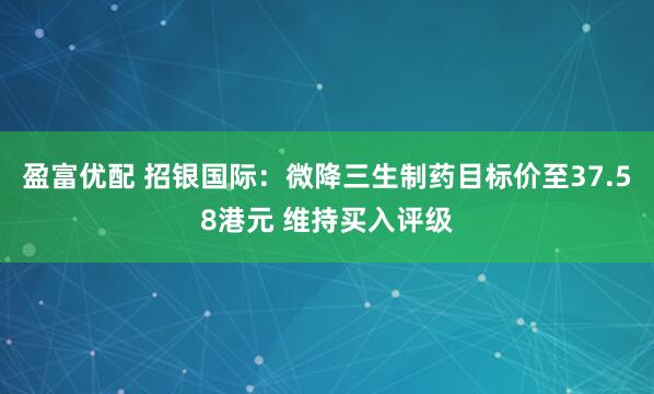 盈富优配 招银国际：微降三生制药目标价至37.58港元 维持买入评级