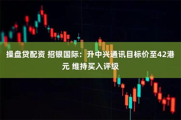 操盘贷配资 招银国际：升中兴通讯目标价至42港元 维持买入评级