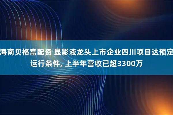 海南贝格富配资 显影液龙头上市企业四川项目达预定运行条件, 上半年营收已超3300万