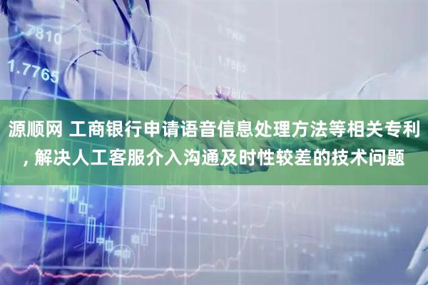 源顺网 工商银行申请语音信息处理方法等相关专利, 解决人工客服介入沟通及时性较差的技术问题
