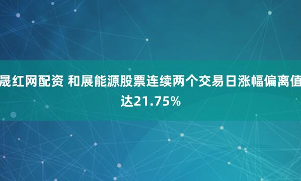 晟红网配资 和展能源股票连续两个交易日涨幅偏离值达21.75%