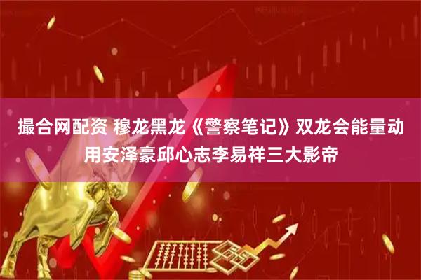 撮合网配资 穆龙黑龙《警察笔记》双龙会能量动用安泽豪邱心志李易祥三大影帝
