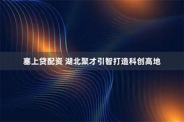 塞上贷配资 湖北聚才引智打造科创高地
