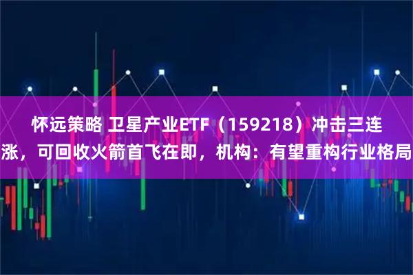 怀远策略 卫星产业ETF（159218）冲击三连涨，可回收火箭首飞在即，机构：有望重构行业格局