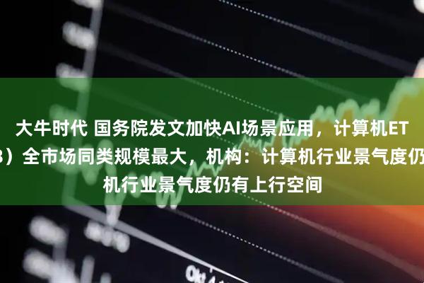 大牛时代 国务院发文加快AI场景应用，计算机ETF（159998）全市场同类规模最大，机构：计算机行业景气度仍有上行空间