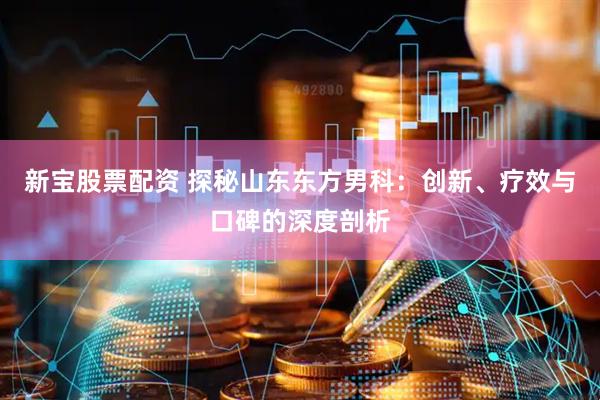 新宝股票配资 探秘山东东方男科：创新、疗效与口碑的深度剖析