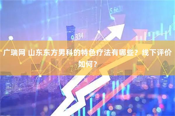 广瑞网 山东东方男科的特色疗法有哪些？线下评价如何？