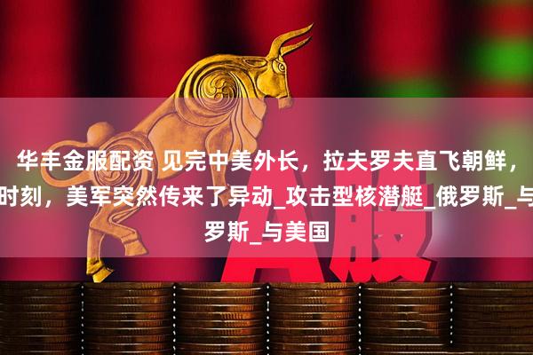 华丰金服配资 见完中美外长，拉夫罗夫直飞朝鲜，关键时刻，美军突然传来了异动_攻击型核潜艇_俄罗斯_与美国