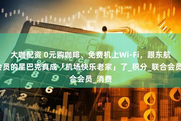 大咖配资 0元购咖啡、免费机上Wi-Fi，跟东航打通会员的星巴克真成「机场快乐老家」了_积分_联合会员_消费