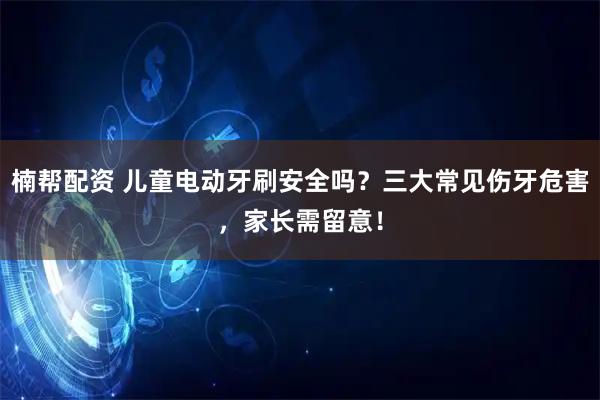 楠帮配资 儿童电动牙刷安全吗？三大常见伤牙危害，家长需留意！