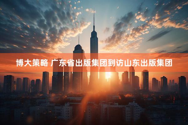 博大策略 广东省出版集团到访山东出版集团