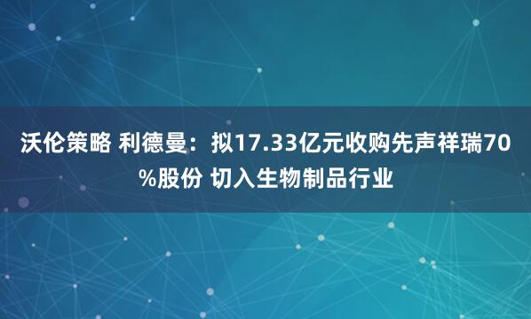 沃伦策略 利德曼：拟17.33亿元收购先声祥瑞70%股份 切入生物制品行业