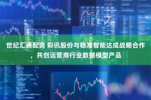 世纪汇通配资 彩讯股份与稳准智能达成战略合作，共创运营商行业数据模型产品