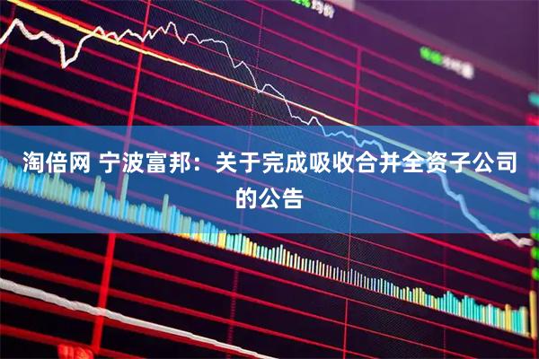淘倍网 宁波富邦：关于完成吸收合并全资子公司的公告