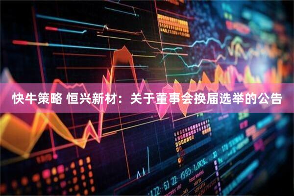 快牛策略 恒兴新材：关于董事会换届选举的公告