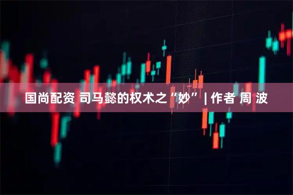 国尚配资 司马懿的权术之“妙” | 作者 周 波