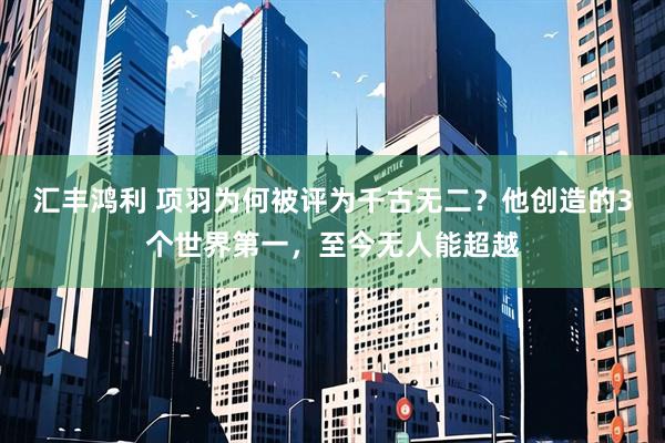 汇丰鸿利 项羽为何被评为千古无二？他创造的3个世界第一，至今无人能超越